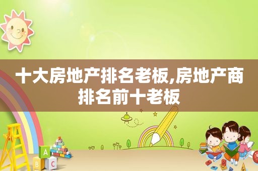 十大房地产排名老板,房地产商排名前十老板