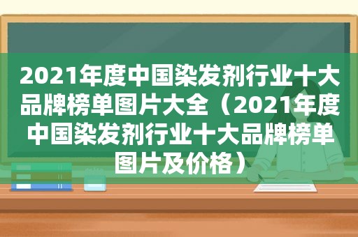 2021年度中国染发剂行业十大品牌榜单图片大全（2021年度中国染发剂行业十大品牌榜单图片及价格）