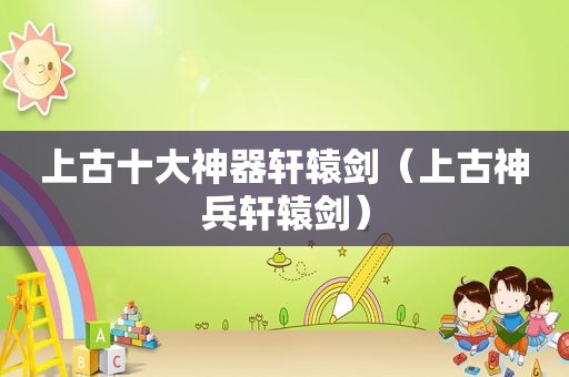 上古十大神器轩辕剑（上古神兵轩辕剑）