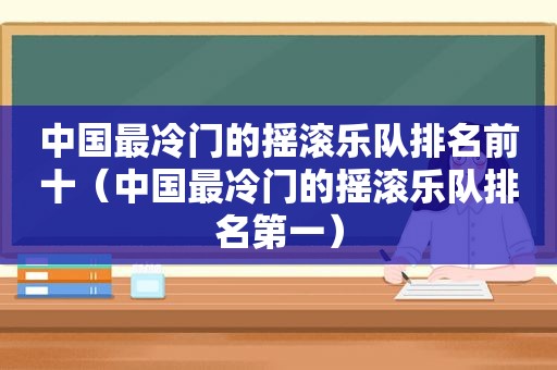 中国最冷门的摇滚乐队排名前十（中国最冷门的摇滚乐队排名第一）