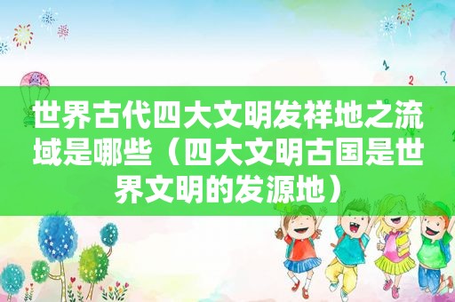 世界古代四大文明发祥地之流域是哪些（四大文明古国是世界文明的发源地）