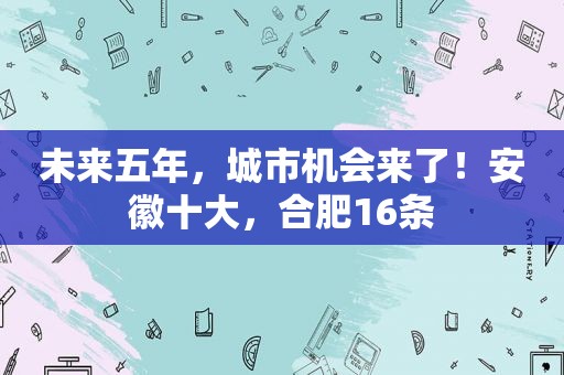 未来五年，城市机会来了！安徽十大，合肥16条