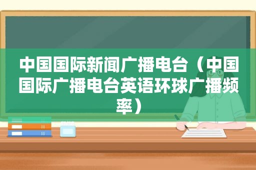 中国国际新闻广播电台（中国国际广播电台英语环球广播频率）