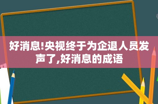 好消息!央视终于为企退人员发声了,好消息的成语