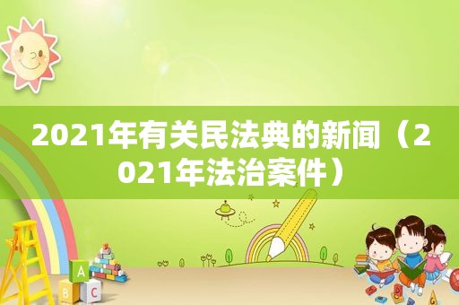 2021年有关民法典的新闻（2021年法治案件）