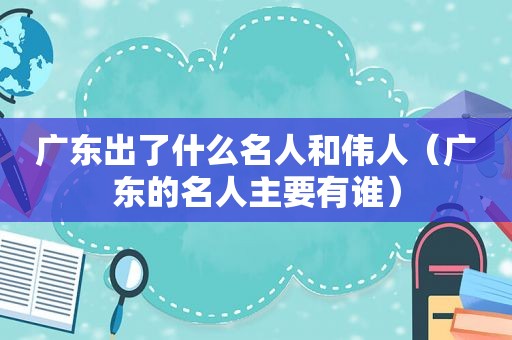 广东出了什么名人和伟人（广东的名人主要有谁）