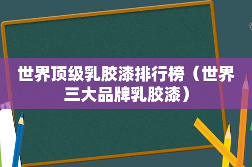 世界顶级乳胶漆排行榜（世界三大品牌乳胶漆）