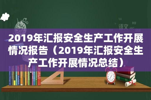 2019年汇报安全生产工作开展情况报告（2019年汇报安全生产工作开展情况总结）