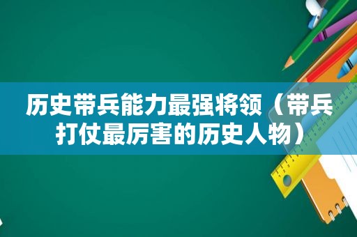 历史带兵能力最强将领（带兵打仗最厉害的历史人物）