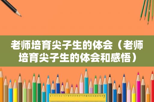 老师培育尖子生的体会（老师培育尖子生的体会和感悟）