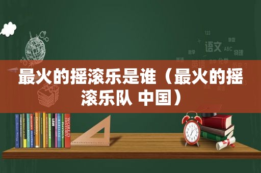 最火的摇滚乐是谁（最火的摇滚乐队 中国）