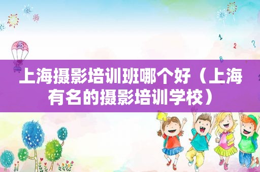 上海摄影培训班哪个好（上海有名的摄影培训学校）