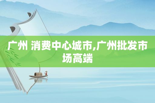 广州 消费中心城市,广州批发市场高端