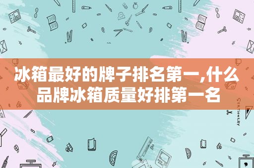 冰箱最好的牌子排名第一,什么品牌冰箱质量好排第一名