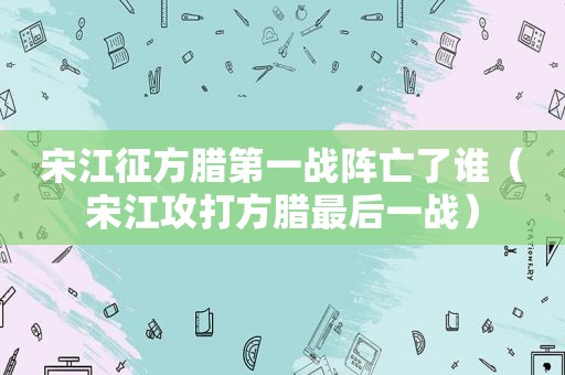 宋江征方腊第一战阵亡了谁（宋江攻打方腊最后一战）