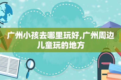 广州小孩去哪里玩好,广州周边儿童玩的地方