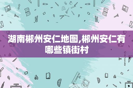 湖南郴州安仁地图,郴州安仁有哪些镇街村