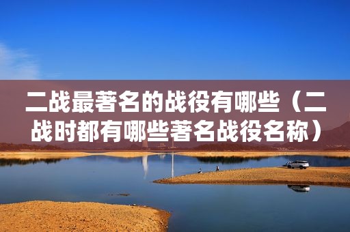 二战最著名的战役有哪些（二战时都有哪些著名战役名称）
