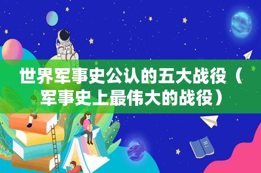 世界军事史公认的五大战役（军事史上最伟大的战役）
