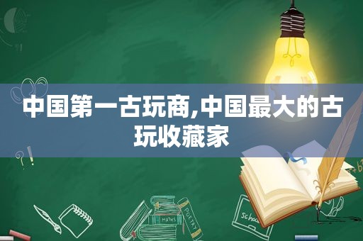 中国第一古玩商,中国最大的古玩收藏家