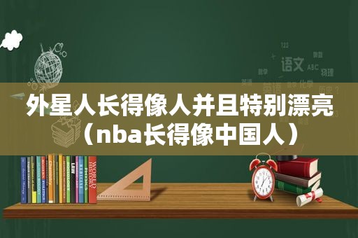 外星人长得像人并且特别漂亮（nba长得像中国人）