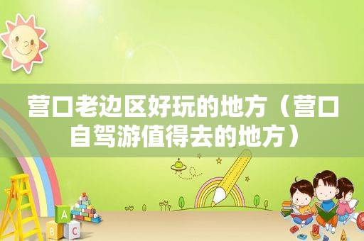 营口老边区好玩的地方（营口自驾游值得去的地方）