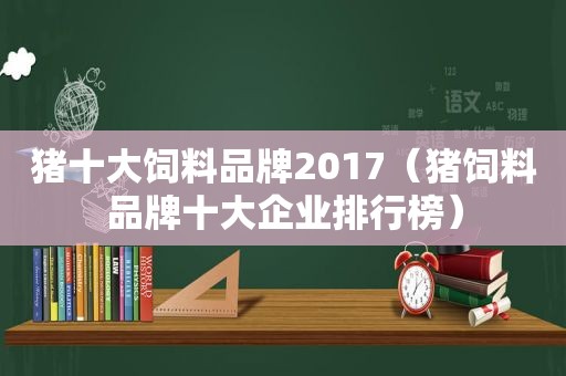 猪十大饲料品牌2017（猪饲料品牌十大企业排行榜）