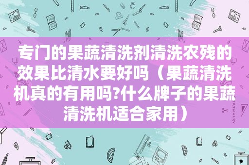 专门的果蔬清洗剂清洗农残的效果比清水要好吗（果蔬清洗机真的有用吗?什么牌子的果蔬清洗机适合家用）