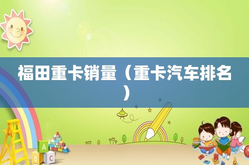 福田重卡销量（重卡汽车排名）