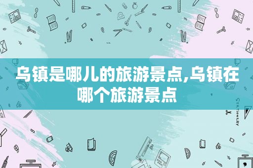 乌镇是哪儿的旅游景点,乌镇在哪个旅游景点