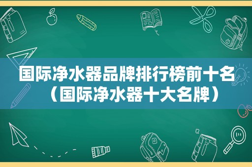 国际净水器品牌排行榜前十名（国际净水器十大名牌）