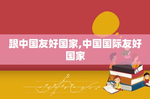 跟中国友好国家,中国国际友好国家