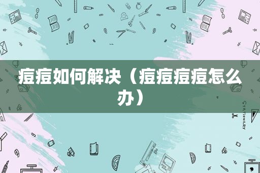 痘痘如何解决（痘痘痘痘怎么办）