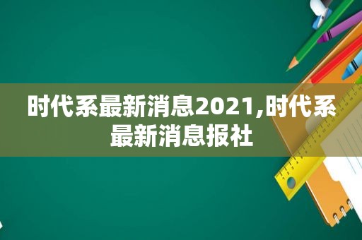 时代系最新消息2021,时代系最新消息报社