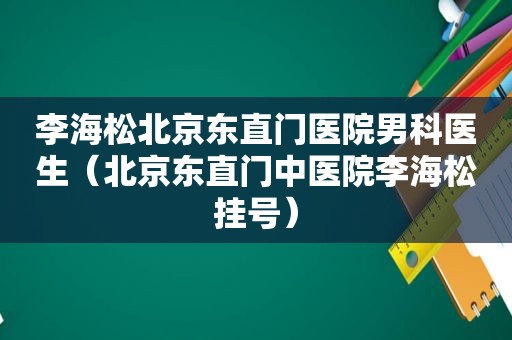 李海松北京东直门医院男科医生（北京东直门中医院李海松挂号）