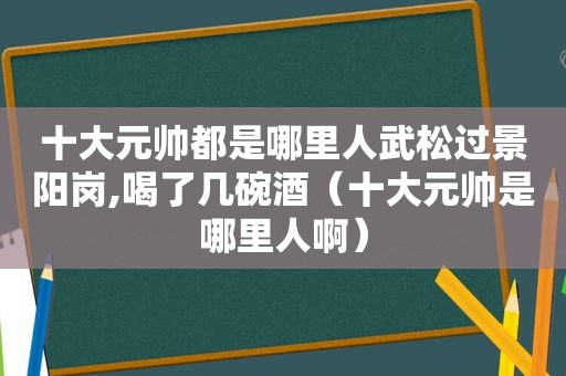 十大元帅都是哪里人武松过景阳岗,喝了几碗酒（十大元帅是哪里人啊）