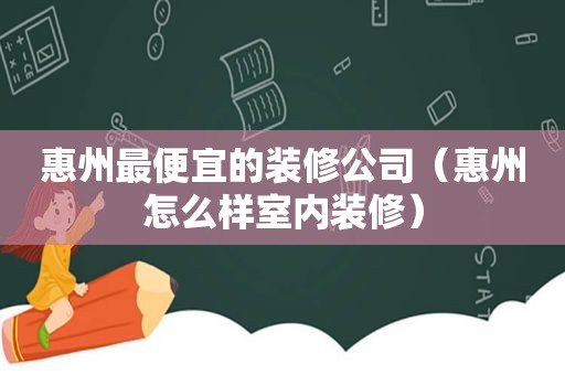 惠州最便宜的装修公司（惠州怎么样室内装修）