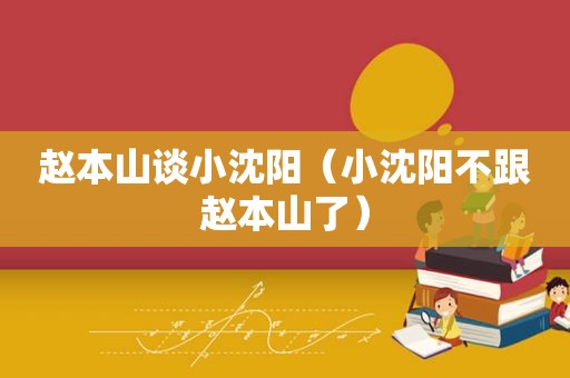 赵本山谈小沈阳（小沈阳不跟赵本山了）