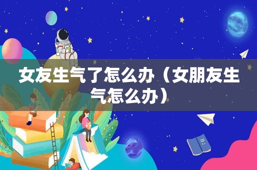 女友生气了怎么办（女朋友生气怎么办）