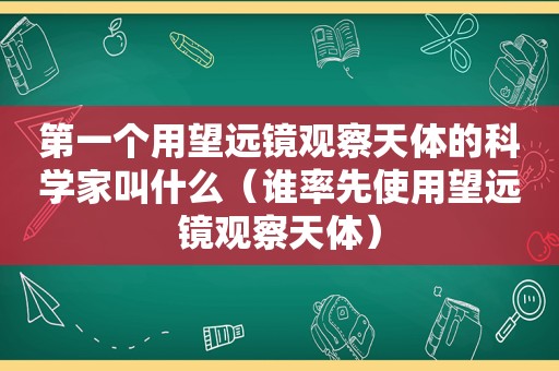 第一个用望远镜观察天体的科学家叫什么（谁率先使用望远镜观察天体）