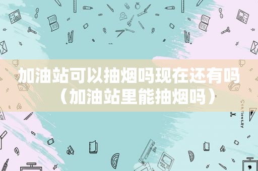 加油站可以抽烟吗现在还有吗（加油站里能抽烟吗）