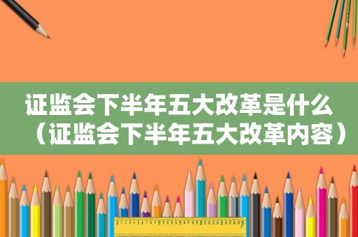 证监会下半年五大改革是什么（证监会下半年五大改革内容）