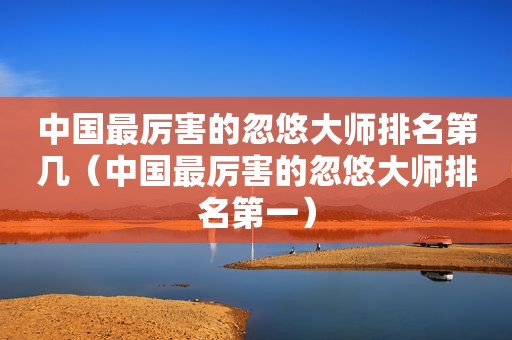 中国最厉害的忽悠大师排名第几（中国最厉害的忽悠大师排名第一）