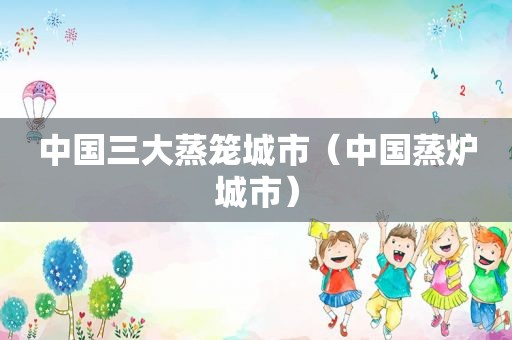 中国三大蒸笼城市（中国蒸炉城市）