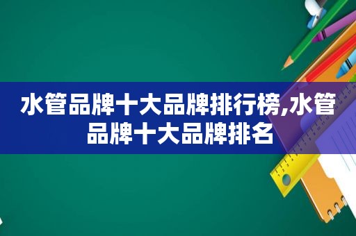 水管品牌十大品牌排行榜,水管品牌十大品牌排名