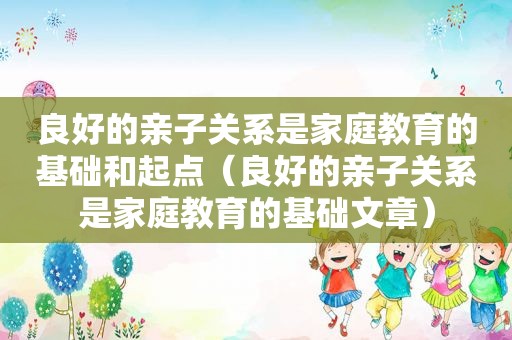 良好的亲子关系是家庭教育的基础和起点（良好的亲子关系是家庭教育的基础文章）