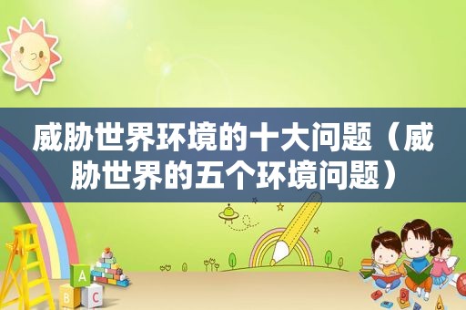 威胁世界环境的十大问题（威胁世界的五个环境问题）