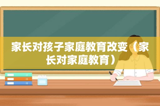 家长对孩子家庭教育改变（家长对家庭教育）
