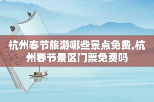 杭州春节旅游哪些景点免费,杭州春节景区门票免费吗