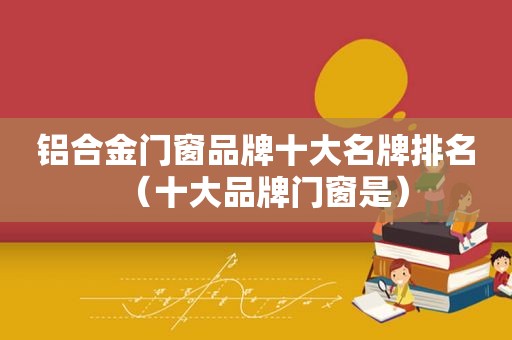 铝合金门窗品牌十大名牌排名（十大品牌门窗是）
